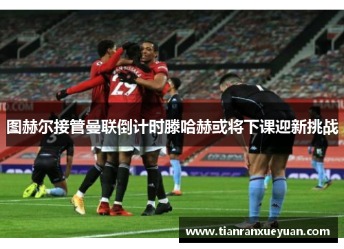 图赫尔接管曼联倒计时滕哈赫或将下课迎新挑战